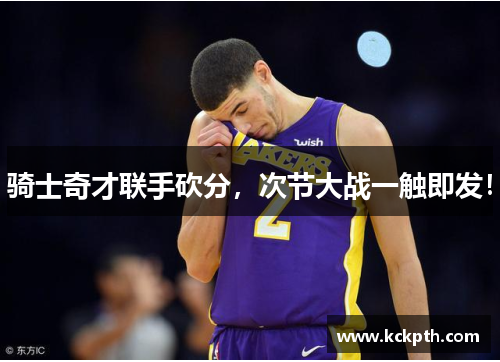 骑士奇才联手砍分，次节大战一触即发！